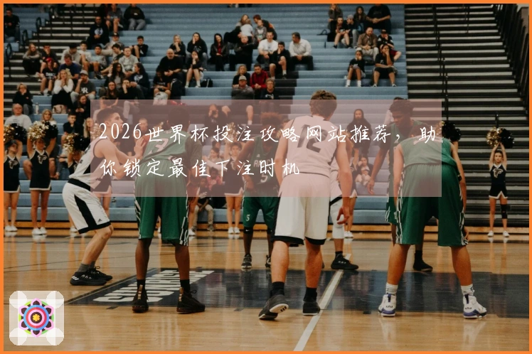 2026世界杯投注攻略网站推荐，助你锁定最佳下注时机